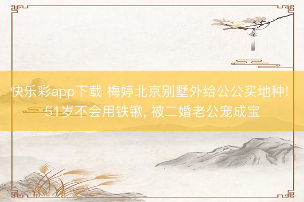 快乐彩app下载 梅婷北京别墅外给公公买地种! 51岁不会用铁锹, 被二婚老公宠成宝