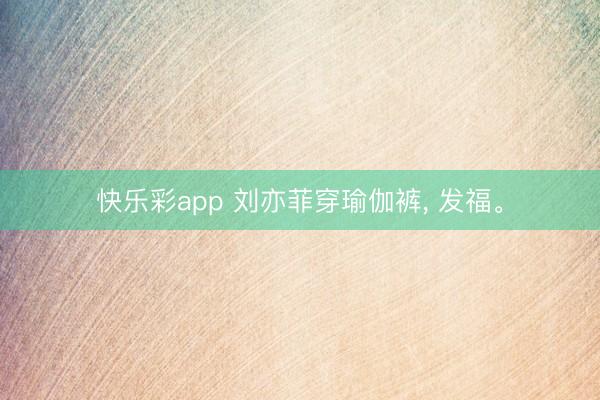 快乐彩app 刘亦菲穿瑜伽裤, 发福。