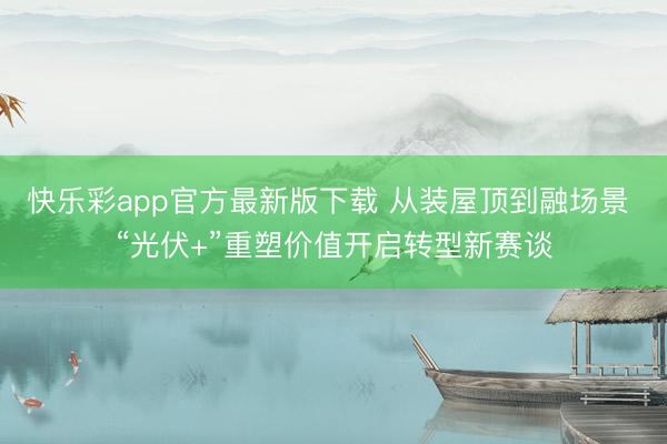 快乐彩app官方最新版下载 从装屋顶到融场景 “光伏+”重塑价值开启转型新赛谈