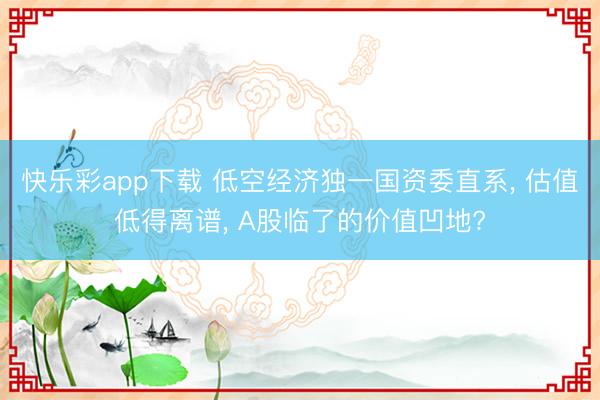 快乐彩app下载 低空经济独一国资委直系, 估值低得离谱, A股临了的价值凹地?