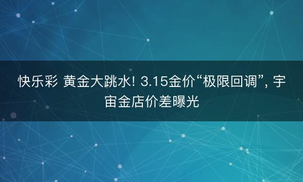 快乐彩 黄金大跳水! 3.15金价“极限回调”, 宇宙金店价差曝光