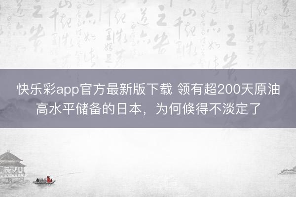 快乐彩app官方最新版下载 领有超200天原油高水平储备的日本，为何倏得不淡定了