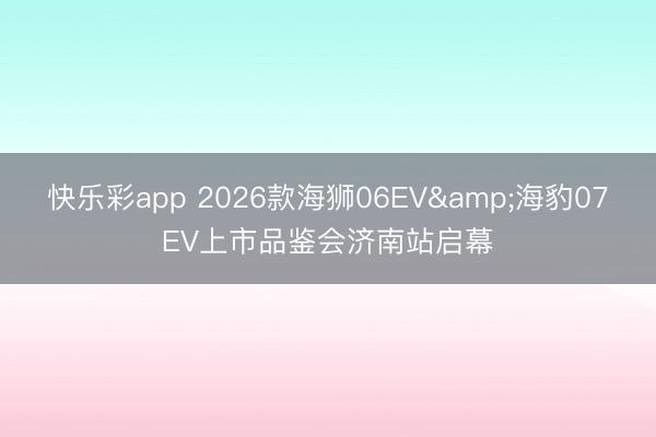 快乐彩app 2026款海狮06EV&海豹07EV上市品鉴会济南站启幕
