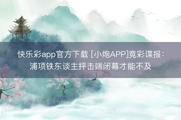 快乐彩app官方下载 [小炮APP]竞彩谍报：浦项铁东谈主抨击端闭幕才能不及