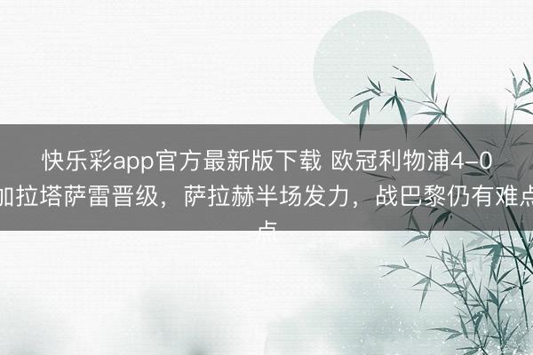 快乐彩app官方最新版下载 欧冠利物浦4-0加拉塔萨雷晋级，萨拉赫半场发力，战巴黎仍有难点