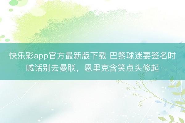 快乐彩app官方最新版下载 巴黎球迷要签名时喊话别去曼联，恩里克含笑点头修起