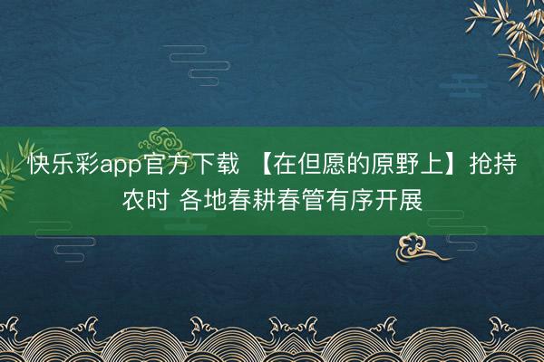 快乐彩app官方下载 【在但愿的原野上】抢持农时 各地春耕春管有序开展