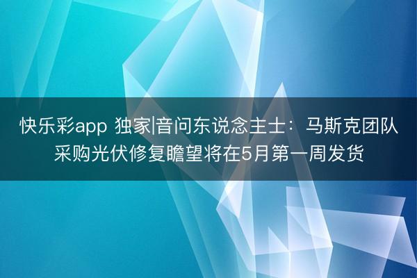 快乐彩app 独家|音问东说念主士：马斯克团队采购光伏修复瞻望将在5月第一周发货