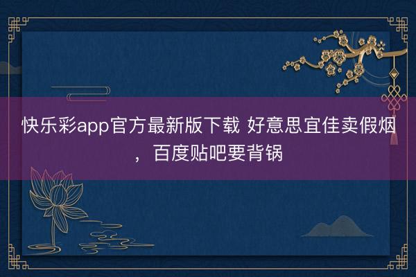 快乐彩app官方最新版下载 好意思宜佳卖假烟，百度贴吧要背锅
