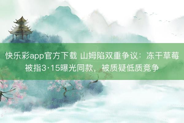 快乐彩app官方下载 山姆陷双重争议：冻干草莓被指3·15曝光同款，被质疑低质竞争