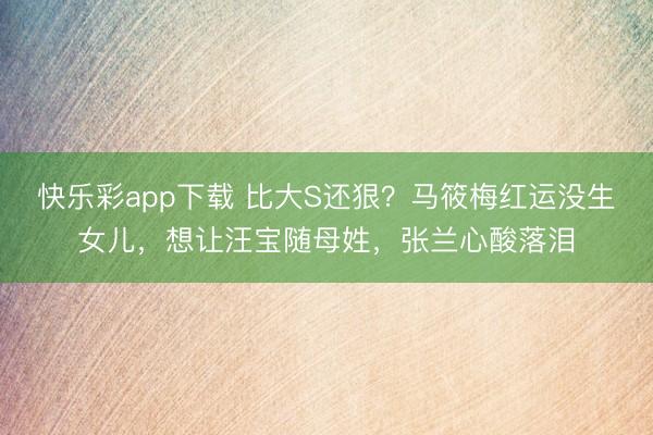 快乐彩app下载 比大S还狠？马筱梅红运没生女儿，想让汪宝随母姓，张兰心酸落泪
