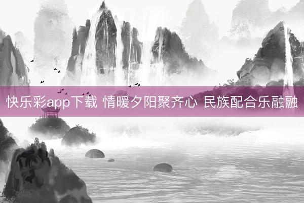 快乐彩app下载 情暖夕阳聚齐心 民族配合乐融融