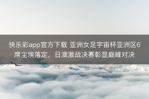 快乐彩app官方下载 亚洲女足宇宙杯亚洲区6席尘埃落定，日澳激战决赛彰显巅峰对决