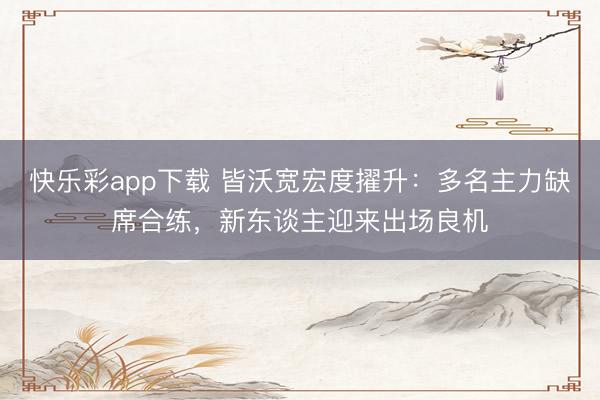 快乐彩app下载 皆沃宽宏度擢升：多名主力缺席合练，新东谈主迎来出场良机