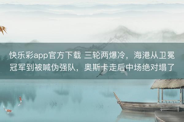 快乐彩app官方下载 三轮两爆冷，海港从卫冕冠军到被喊伪强队，奥斯卡走后中场绝对塌了