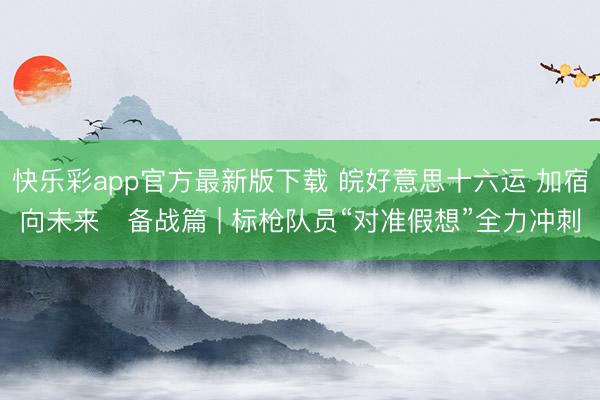 快乐彩app官方最新版下载 皖好意思十六运 加宿向未来・备战篇 | 标枪队员“对准假想”全力冲刺