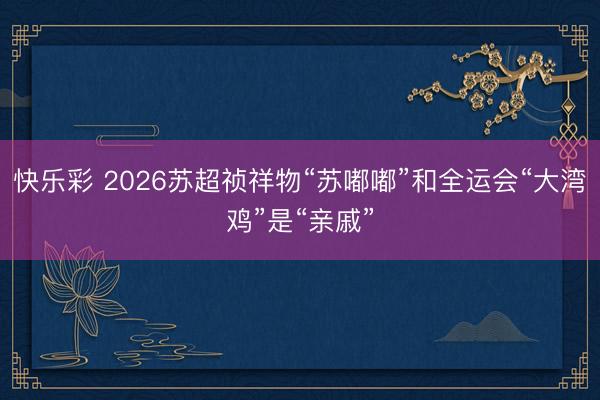 快乐彩 2026苏超祯祥物“苏嘟嘟”和全运会“大湾鸡”是“亲戚”