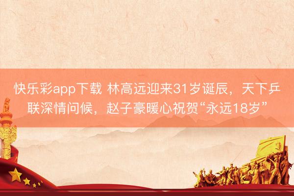 快乐彩app下载 林高远迎来31岁诞辰，天下乒联深情问候，赵子豪暖心祝贺“永远18岁”