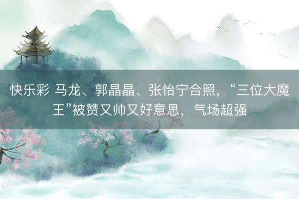 快乐彩 马龙、郭晶晶、张怡宁合照，“三位大魔王”被赞又帅又好意思，气场超强