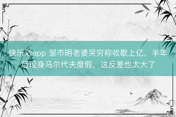 快乐彩app 邹市明老婆哭穷称收歇上亿，半年后现身马尔代夫度假，这反差也太大了