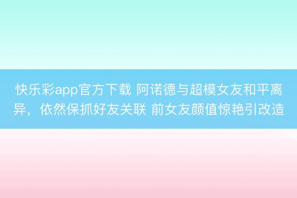 快乐彩app官方下载 阿诺德与超模女友和平离异，依然保抓好友关联 前女友颜值惊艳引改造