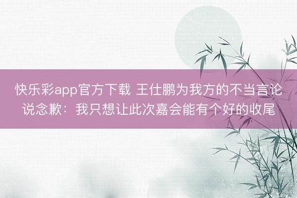 快乐彩app官方下载 王仕鹏为我方的不当言论说念歉：我只想让此次嘉会能有个好的收尾