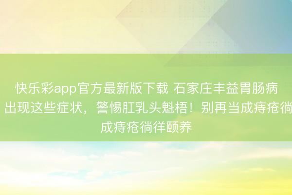 快乐彩app官方最新版下载 石家庄丰益胃肠病院口碑 出现这些症状，警惕肛乳头魁梧！别再当成痔疮徜徉颐养