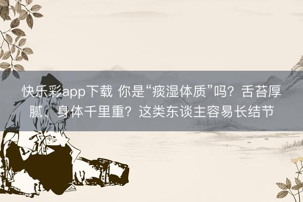 快乐彩app下载 你是“痰湿体质”吗？舌苔厚腻、身体千里重？这类东谈主容易长结节