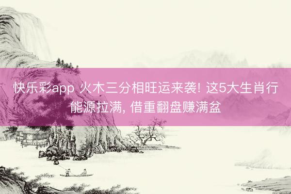 快乐彩app 火木三分相旺运来袭! 这5大生肖行能源拉满, 借重翻盘赚满盆