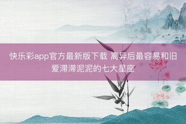 快乐彩app官方最新版下载 离异后最容易和旧爱滞滞泥泥的七大星座