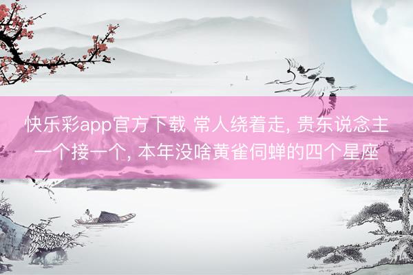 快乐彩app官方下载 常人绕着走, 贵东说念主一个接一个, 本年没啥黄雀伺蝉的四个星座