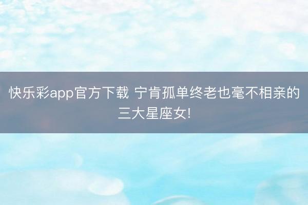 快乐彩app官方下载 宁肯孤单终老也毫不相亲的三大星座女!