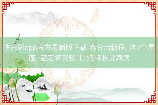 快乐彩app官方最新版下载 春分启新程: 这7个星座, 锚定将来狡计, 终将收货满满