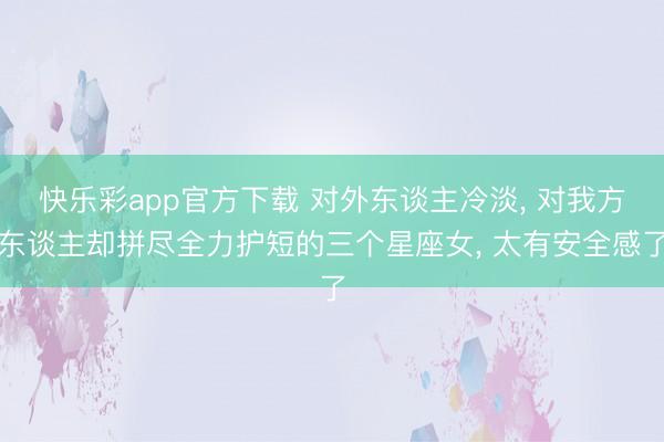 快乐彩app官方下载 对外东谈主冷淡, 对我方东谈主却拼尽全力护短的三个星座女, 太有安全感了