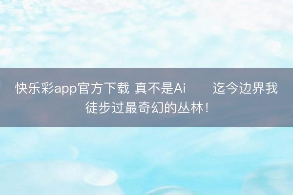 快乐彩app官方下载 真不是Ai❗️迄今边界我徒步过最奇幻的丛林！