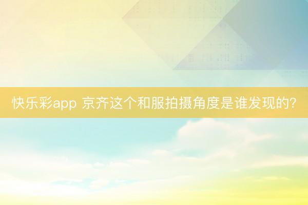 快乐彩app 京齐这个和服拍摄角度是谁发现的？