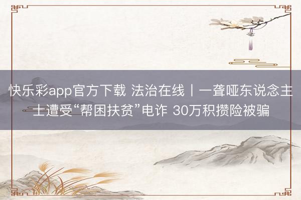快乐彩app官方下载 法治在线丨一聋哑东说念主士遭受“帮困扶贫”电诈 30万积攒险被骗