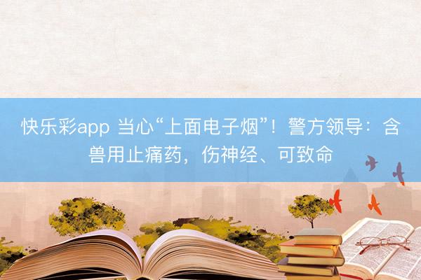 快乐彩app 当心“上面电子烟”！警方领导：含兽用止痛药，伤神经、可致命
