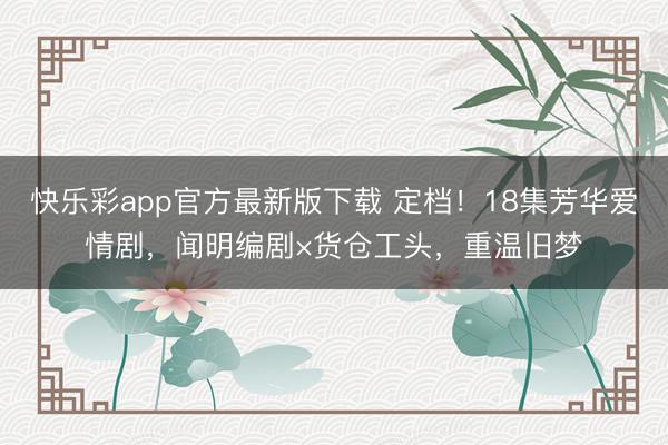快乐彩app官方最新版下载 定档！18集芳华爱情剧，闻明编剧×货仓工头，重温旧梦