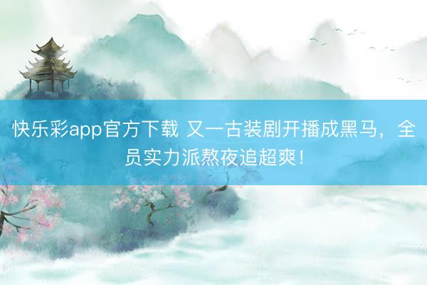 快乐彩app官方下载 又一古装剧开播成黑马，全员实力派熬夜追超爽！