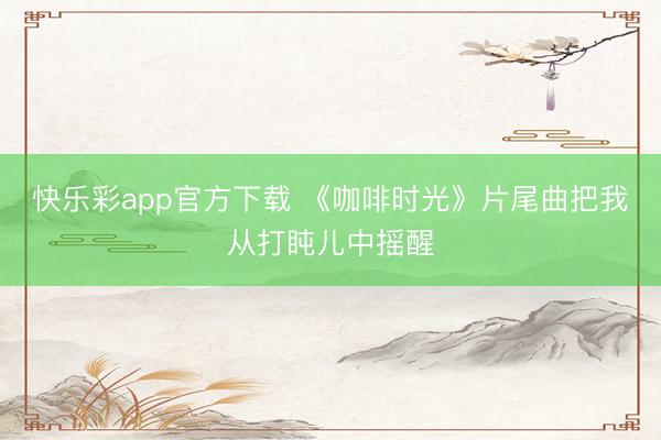 快乐彩app官方下载 《咖啡时光》片尾曲把我从打盹儿中摇醒