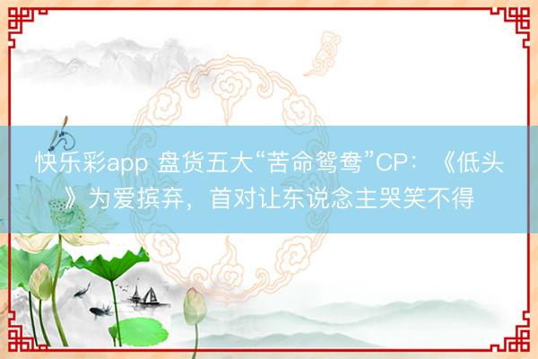 快乐彩app 盘货五大“苦命鸳鸯”CP：《低头》为爱摈弃，首对让东说念主哭笑不得