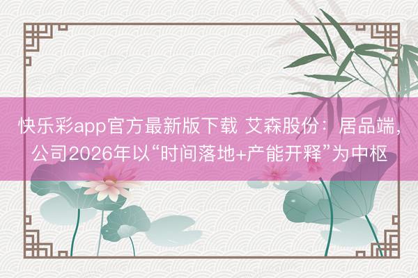 快乐彩app官方最新版下载 艾森股份：居品端，公司2026年以“时间落地+产能开释”为中枢