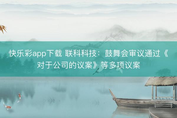 快乐彩app下载 联科科技：鼓舞会审议通过《对于公司的议案》等多项议案