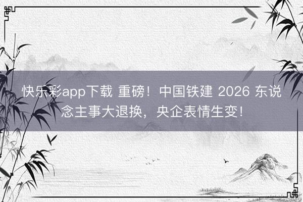 快乐彩app下载 重磅！中国铁建 2026 东说念主事大退换，央企表情生变！
