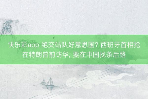 快乐彩app 绝交站队好意思国? 西班牙首相抢在特朗普前访华, 要在中国找条后路