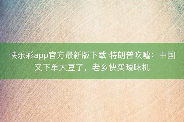 快乐彩app官方最新版下载 特朗普吹嘘：中国又下单大豆了，老乡快买暧昧机
