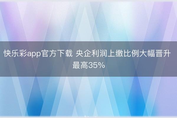 快乐彩app官方下载 央企利润上缴比例大幅晋升 最高35%