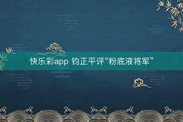 快乐彩app 钧正平评“粉底液将军”