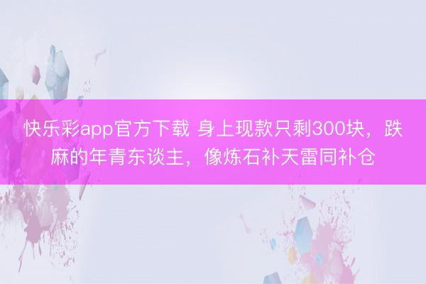 快乐彩app官方下载 身上现款只剩300块，跌麻的年青东谈主，像炼石补天雷同补仓